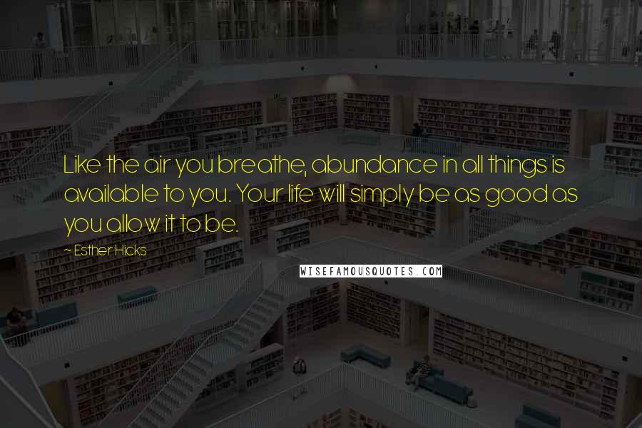 Esther Hicks Quotes: Like the air you breathe, abundance in all things is available to you. Your life will simply be as good as you allow it to be.