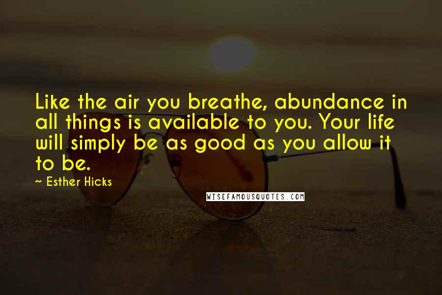 Esther Hicks Quotes: Like the air you breathe, abundance in all things is available to you. Your life will simply be as good as you allow it to be.