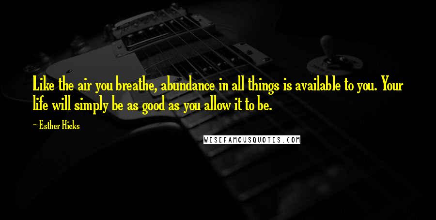 Esther Hicks Quotes: Like the air you breathe, abundance in all things is available to you. Your life will simply be as good as you allow it to be.