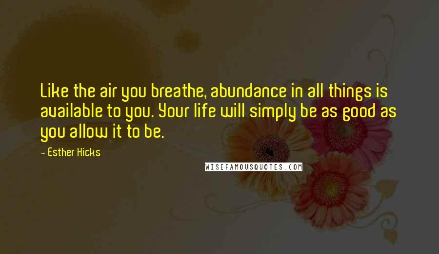Esther Hicks Quotes: Like the air you breathe, abundance in all things is available to you. Your life will simply be as good as you allow it to be.