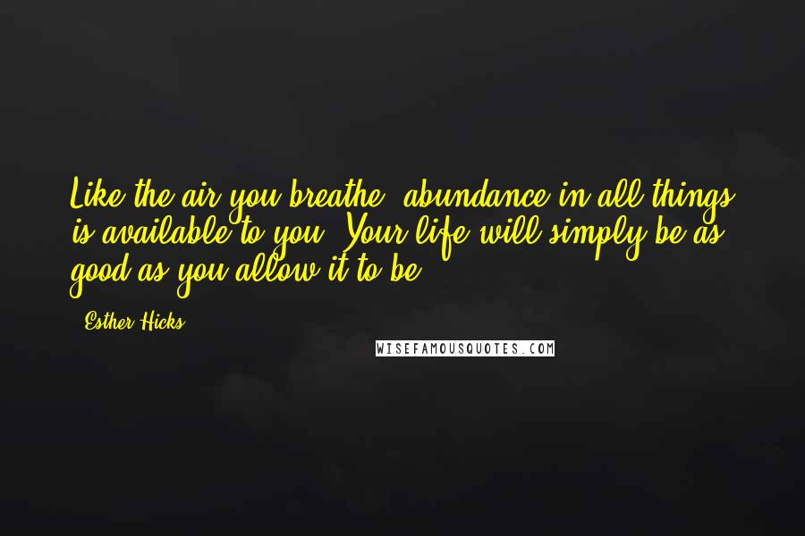 Esther Hicks Quotes: Like the air you breathe, abundance in all things is available to you. Your life will simply be as good as you allow it to be.