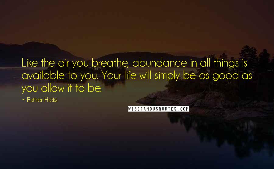 Esther Hicks Quotes: Like the air you breathe, abundance in all things is available to you. Your life will simply be as good as you allow it to be.