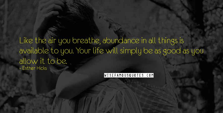 Esther Hicks Quotes: Like the air you breathe, abundance in all things is available to you. Your life will simply be as good as you allow it to be.