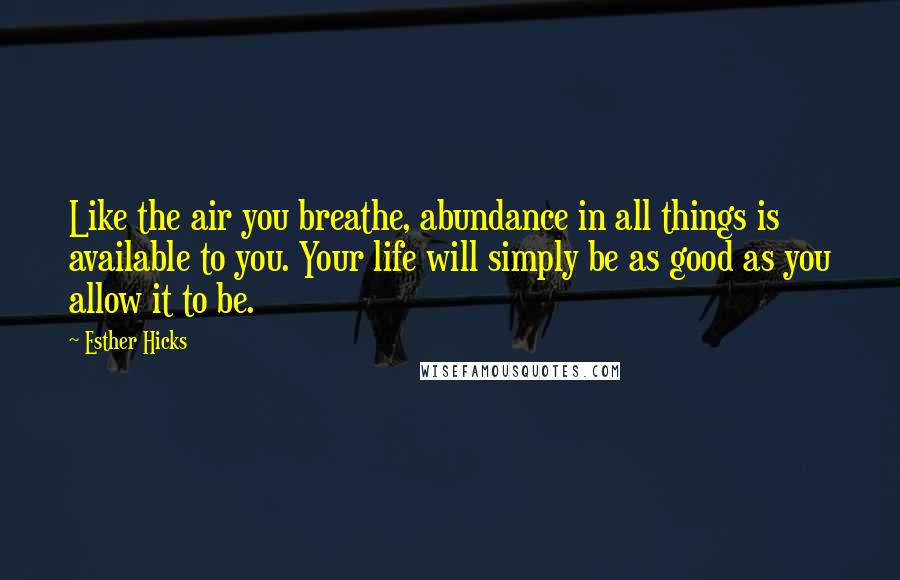 Esther Hicks Quotes: Like the air you breathe, abundance in all things is available to you. Your life will simply be as good as you allow it to be.