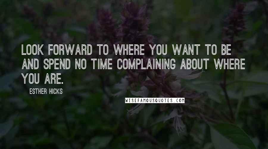 Esther Hicks Quotes: Look forward to where you want to be and spend no time complaining about where you are.