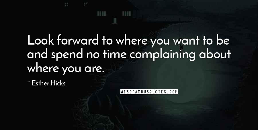 Esther Hicks Quotes: Look forward to where you want to be and spend no time complaining about where you are.