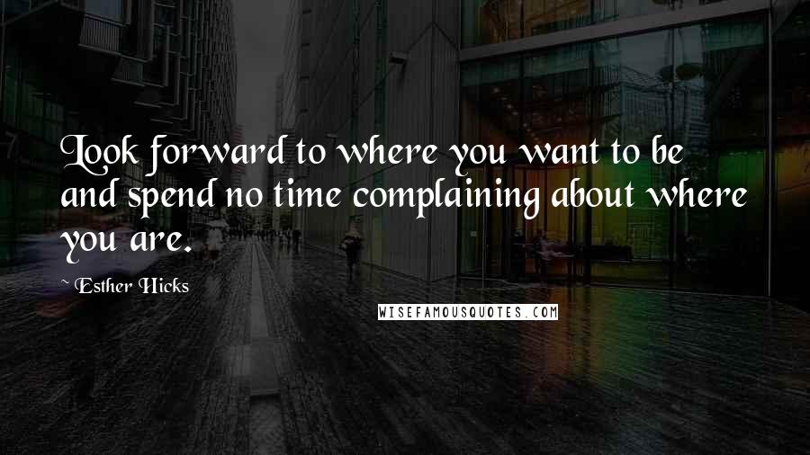 Esther Hicks Quotes: Look forward to where you want to be and spend no time complaining about where you are.