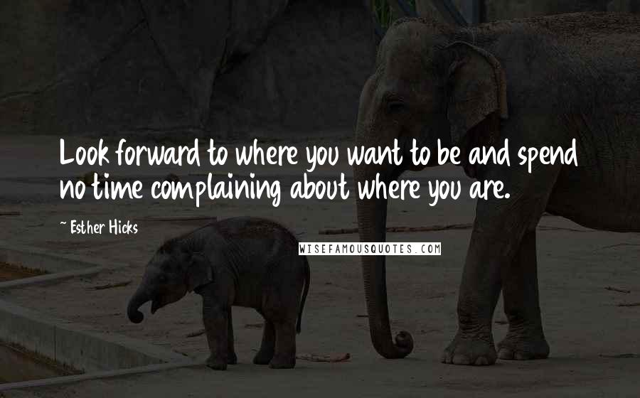 Esther Hicks Quotes: Look forward to where you want to be and spend no time complaining about where you are.