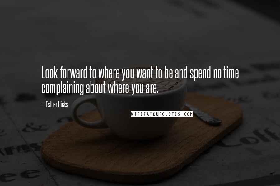 Esther Hicks Quotes: Look forward to where you want to be and spend no time complaining about where you are.