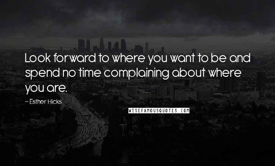 Esther Hicks Quotes: Look forward to where you want to be and spend no time complaining about where you are.