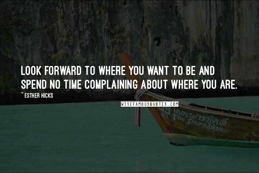 Esther Hicks Quotes: Look forward to where you want to be and spend no time complaining about where you are.