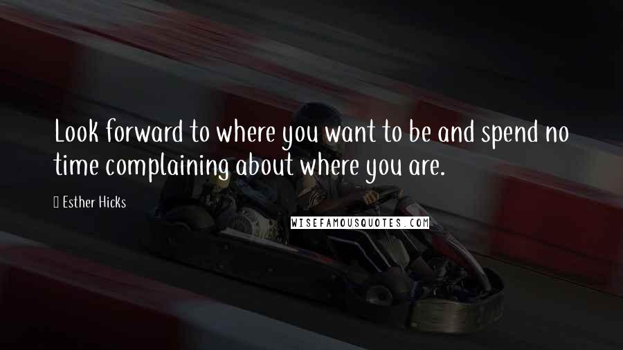 Esther Hicks Quotes: Look forward to where you want to be and spend no time complaining about where you are.