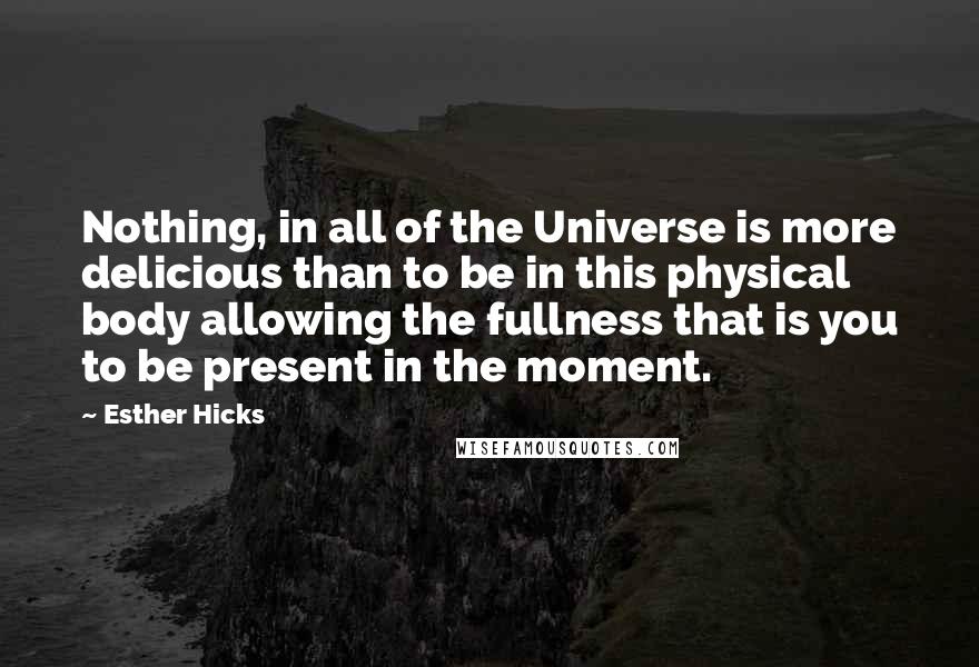 Esther Hicks Quotes: Nothing, in all of the Universe is more delicious than to be in this physical body allowing the fullness that is you to be present in the moment.