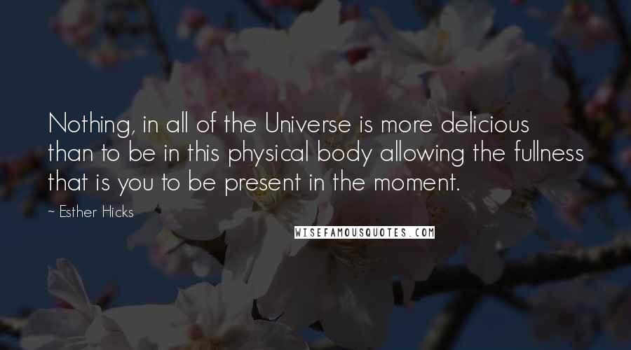 Esther Hicks Quotes: Nothing, in all of the Universe is more delicious than to be in this physical body allowing the fullness that is you to be present in the moment.