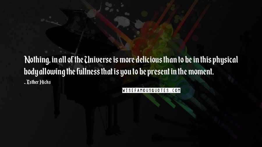 Esther Hicks Quotes: Nothing, in all of the Universe is more delicious than to be in this physical body allowing the fullness that is you to be present in the moment.