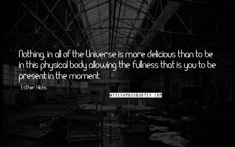 Esther Hicks Quotes: Nothing, in all of the Universe is more delicious than to be in this physical body allowing the fullness that is you to be present in the moment.