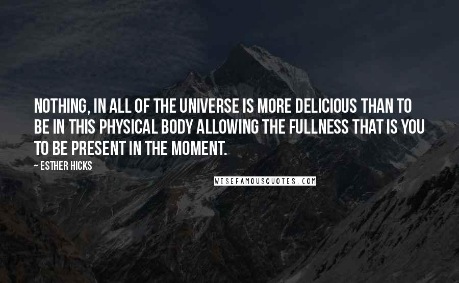 Esther Hicks Quotes: Nothing, in all of the Universe is more delicious than to be in this physical body allowing the fullness that is you to be present in the moment.