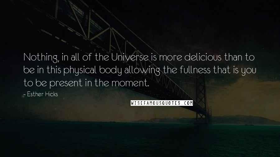 Esther Hicks Quotes: Nothing, in all of the Universe is more delicious than to be in this physical body allowing the fullness that is you to be present in the moment.