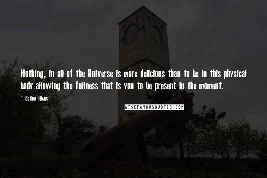 Esther Hicks Quotes: Nothing, in all of the Universe is more delicious than to be in this physical body allowing the fullness that is you to be present in the moment.