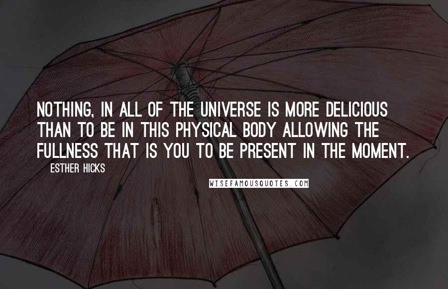 Esther Hicks Quotes: Nothing, in all of the Universe is more delicious than to be in this physical body allowing the fullness that is you to be present in the moment.