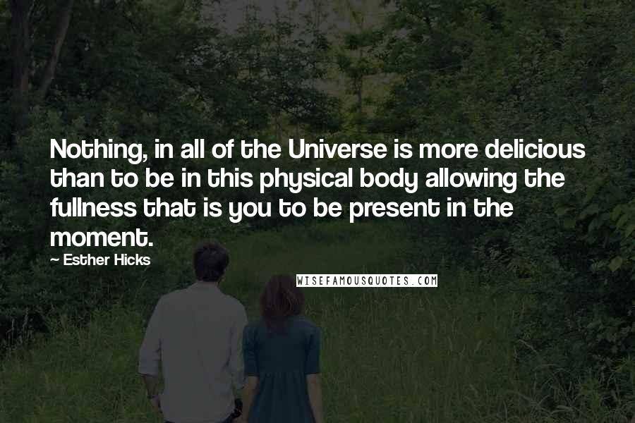 Esther Hicks Quotes: Nothing, in all of the Universe is more delicious than to be in this physical body allowing the fullness that is you to be present in the moment.