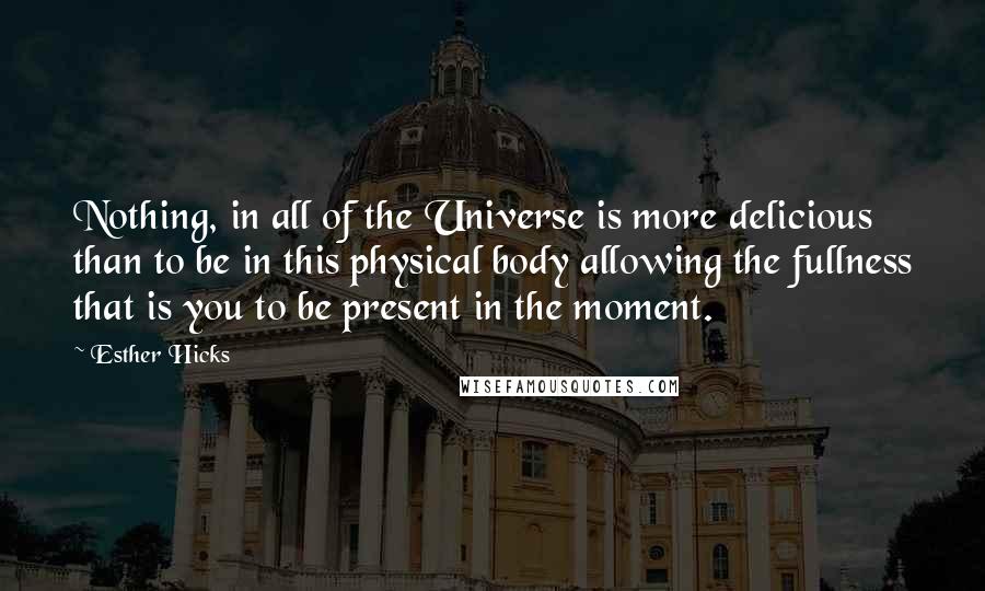 Esther Hicks Quotes: Nothing, in all of the Universe is more delicious than to be in this physical body allowing the fullness that is you to be present in the moment.