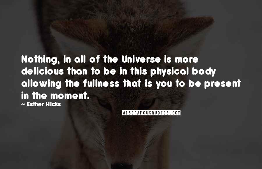 Esther Hicks Quotes: Nothing, in all of the Universe is more delicious than to be in this physical body allowing the fullness that is you to be present in the moment.