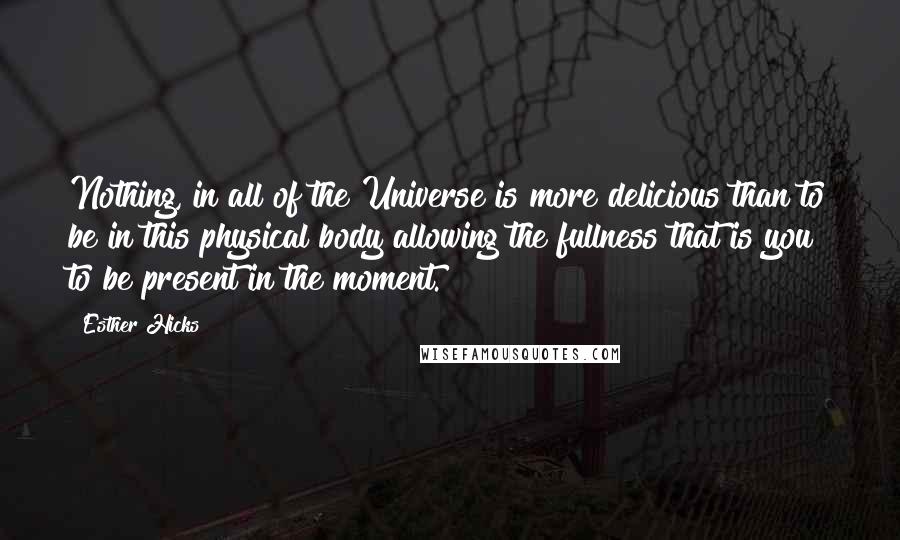 Esther Hicks Quotes: Nothing, in all of the Universe is more delicious than to be in this physical body allowing the fullness that is you to be present in the moment.