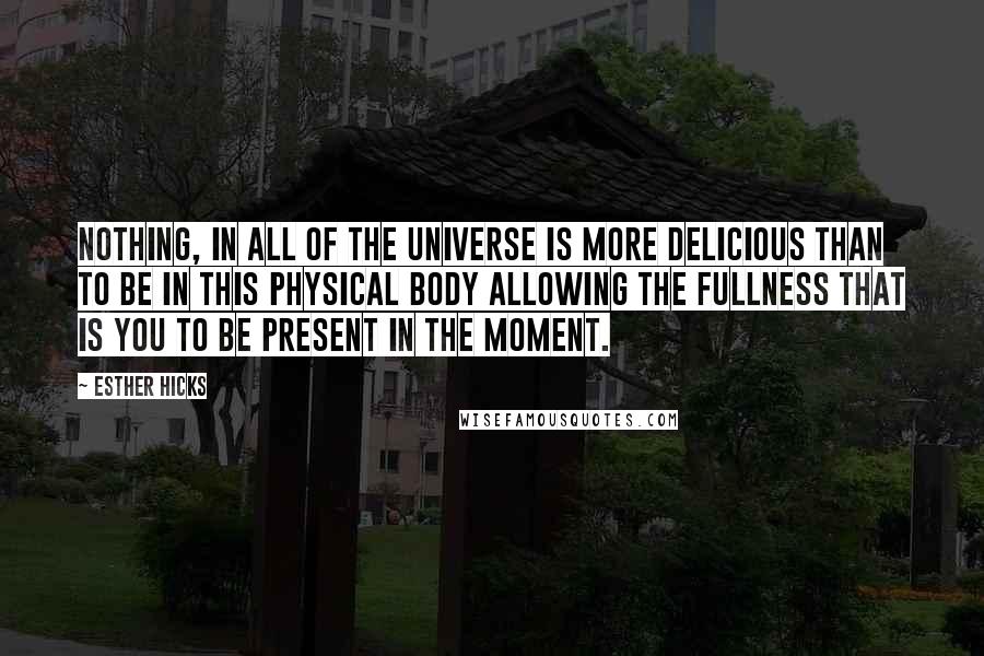 Esther Hicks Quotes: Nothing, in all of the Universe is more delicious than to be in this physical body allowing the fullness that is you to be present in the moment.