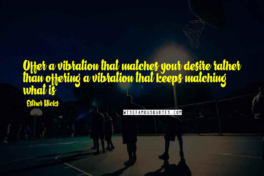 Esther Hicks Quotes: Offer a vibration that matches your desire rather than offering a vibration that keeps matching what-is.