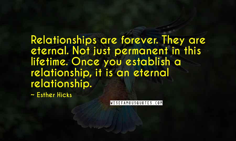 Esther Hicks Quotes: Relationships are forever. They are eternal. Not just permanent in this lifetime. Once you establish a relationship, it is an eternal relationship.