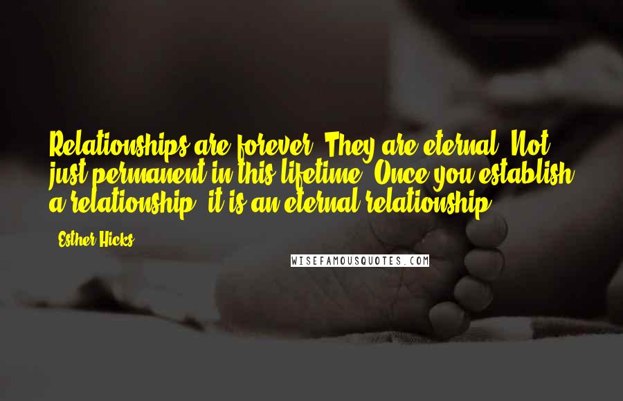 Esther Hicks Quotes: Relationships are forever. They are eternal. Not just permanent in this lifetime. Once you establish a relationship, it is an eternal relationship.