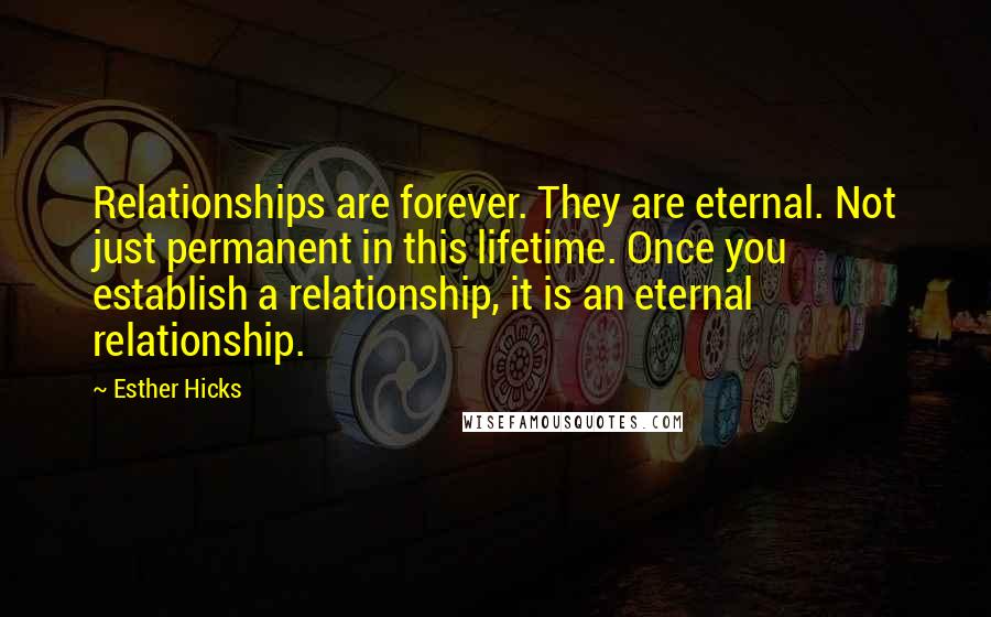 Esther Hicks Quotes: Relationships are forever. They are eternal. Not just permanent in this lifetime. Once you establish a relationship, it is an eternal relationship.