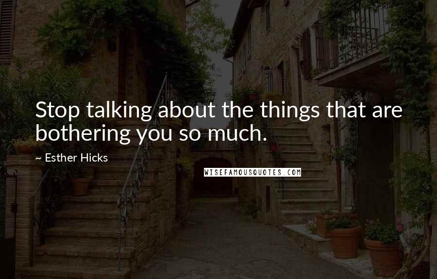 Esther Hicks Quotes: Stop talking about the things that are bothering you so much.