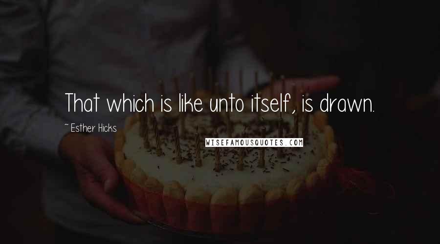 Esther Hicks Quotes: That which is like unto itself, is drawn.