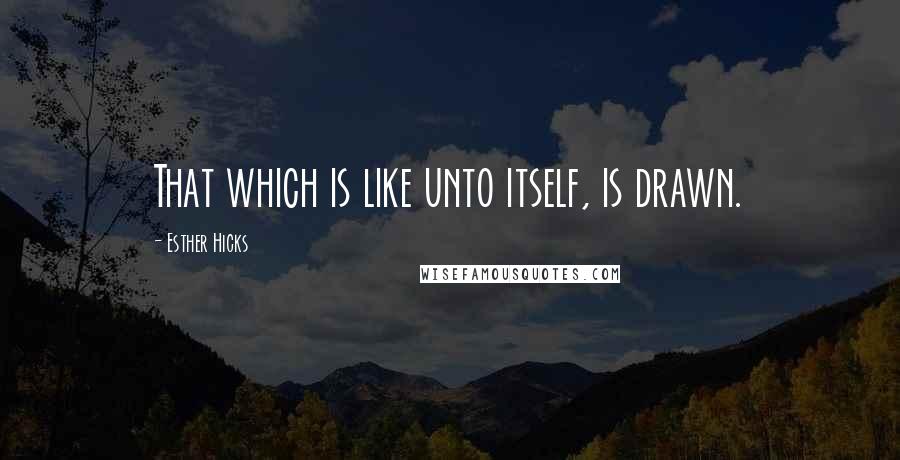 Esther Hicks Quotes: That which is like unto itself, is drawn.