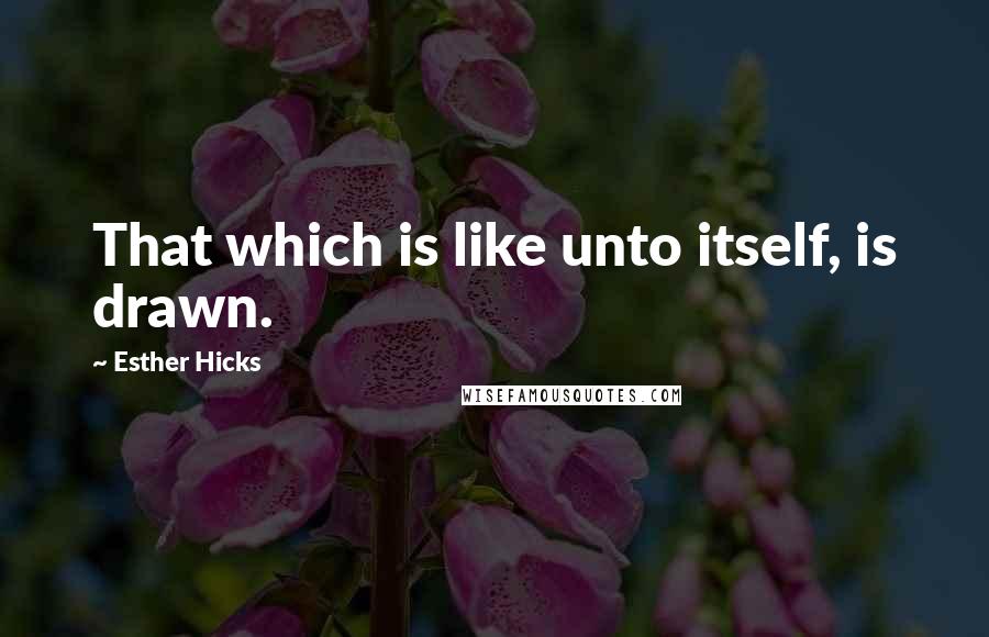 Esther Hicks Quotes: That which is like unto itself, is drawn.