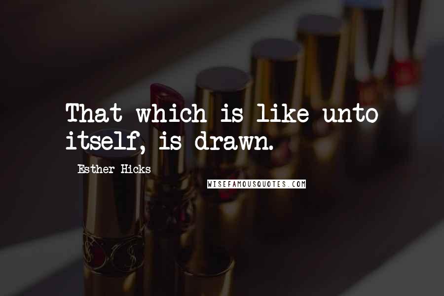 Esther Hicks Quotes: That which is like unto itself, is drawn.
