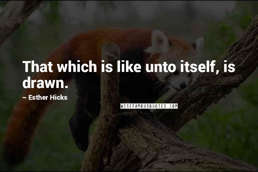 Esther Hicks Quotes: That which is like unto itself, is drawn.