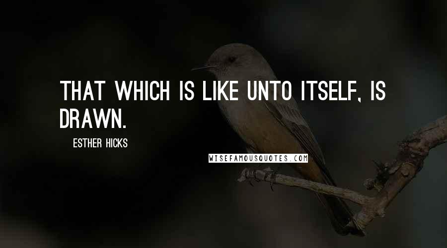 Esther Hicks Quotes: That which is like unto itself, is drawn.