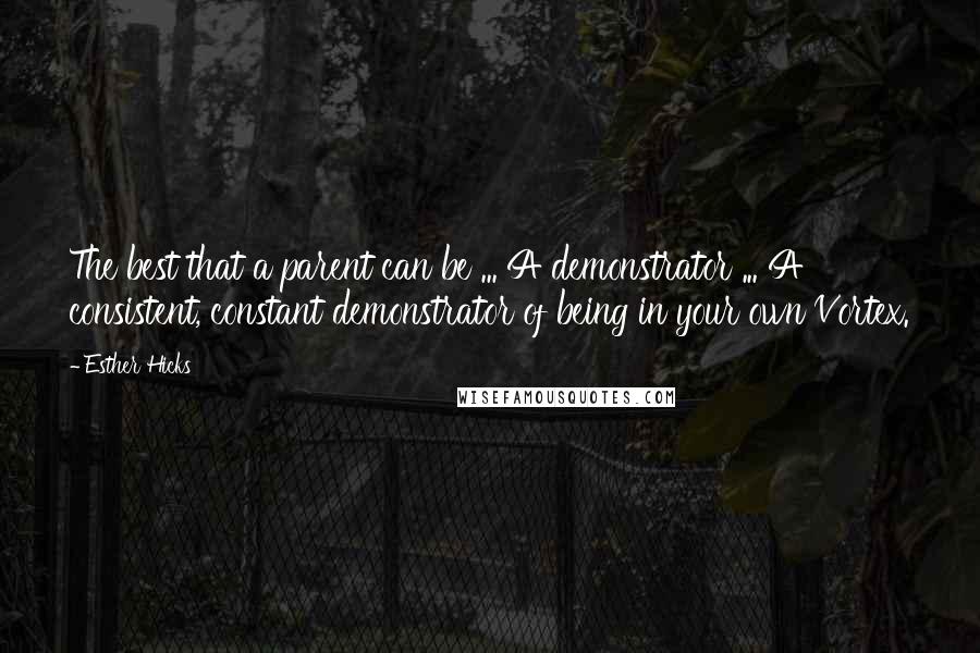 Esther Hicks Quotes: The best that a parent can be ... A demonstrator ... A consistent, constant demonstrator of being in your own Vortex.