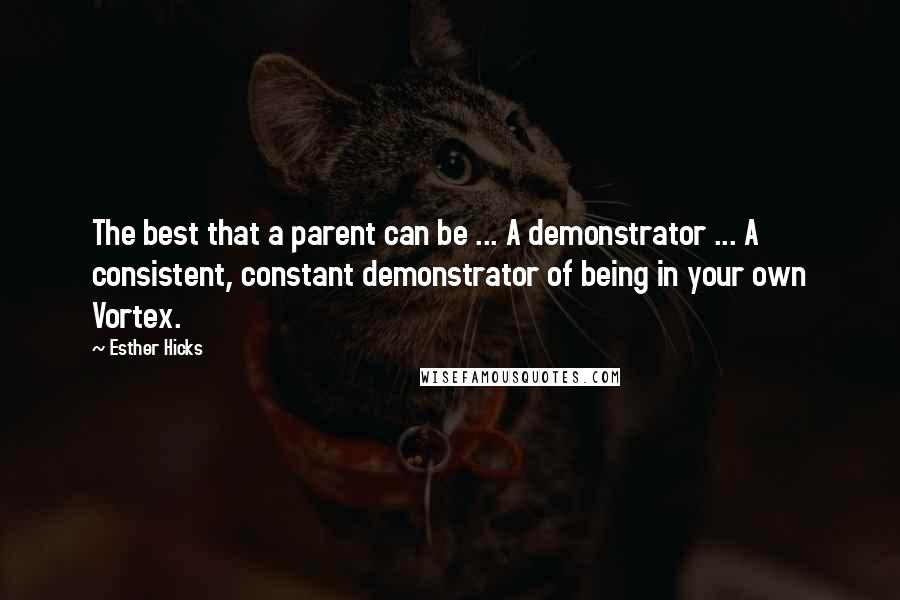 Esther Hicks Quotes: The best that a parent can be ... A demonstrator ... A consistent, constant demonstrator of being in your own Vortex.