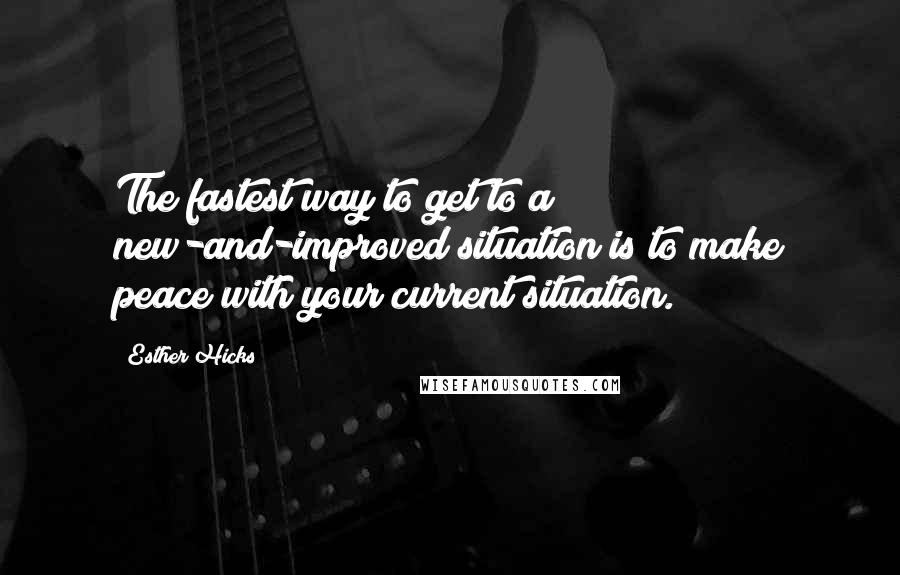 Esther Hicks Quotes: The fastest way to get to a new-and-improved situation is to make peace with your current situation.