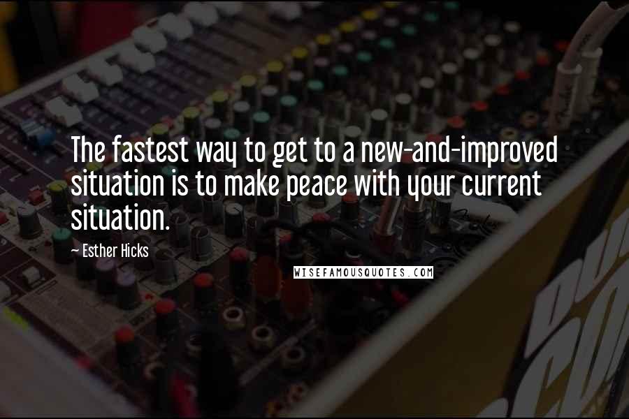 Esther Hicks Quotes: The fastest way to get to a new-and-improved situation is to make peace with your current situation.