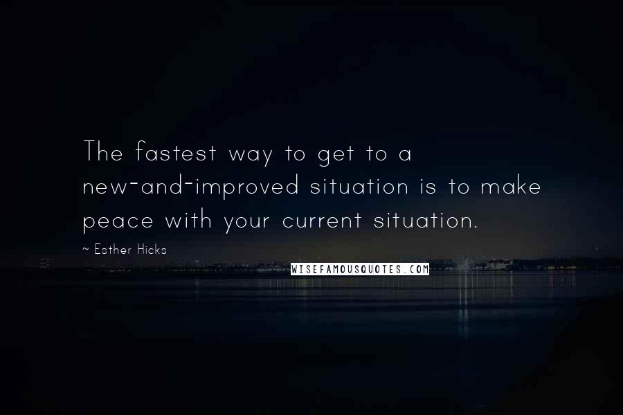 Esther Hicks Quotes: The fastest way to get to a new-and-improved situation is to make peace with your current situation.