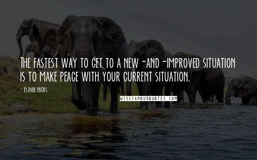 Esther Hicks Quotes: The fastest way to get to a new-and-improved situation is to make peace with your current situation.