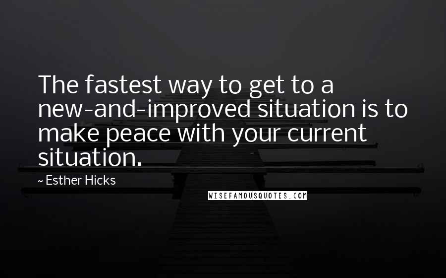 Esther Hicks Quotes: The fastest way to get to a new-and-improved situation is to make peace with your current situation.