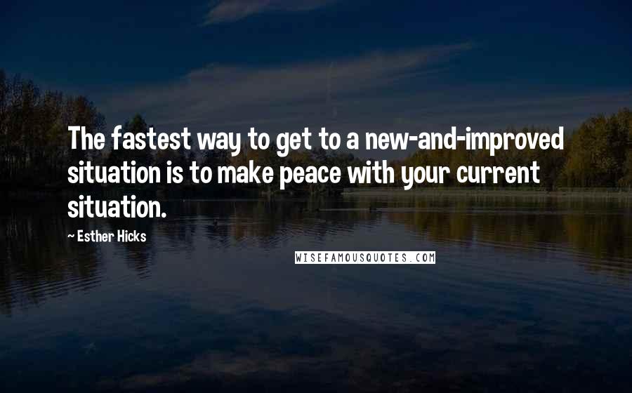 Esther Hicks Quotes: The fastest way to get to a new-and-improved situation is to make peace with your current situation.