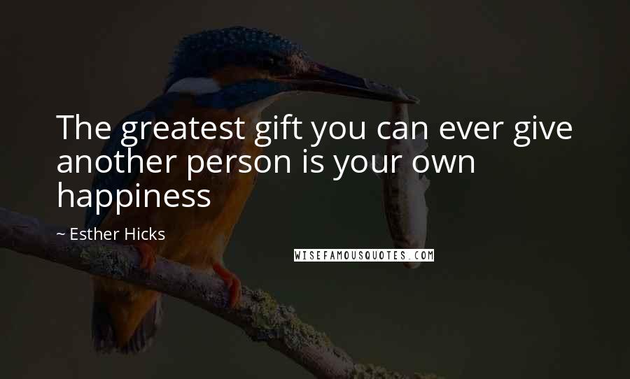 Esther Hicks Quotes: The greatest gift you can ever give another person is your own happiness