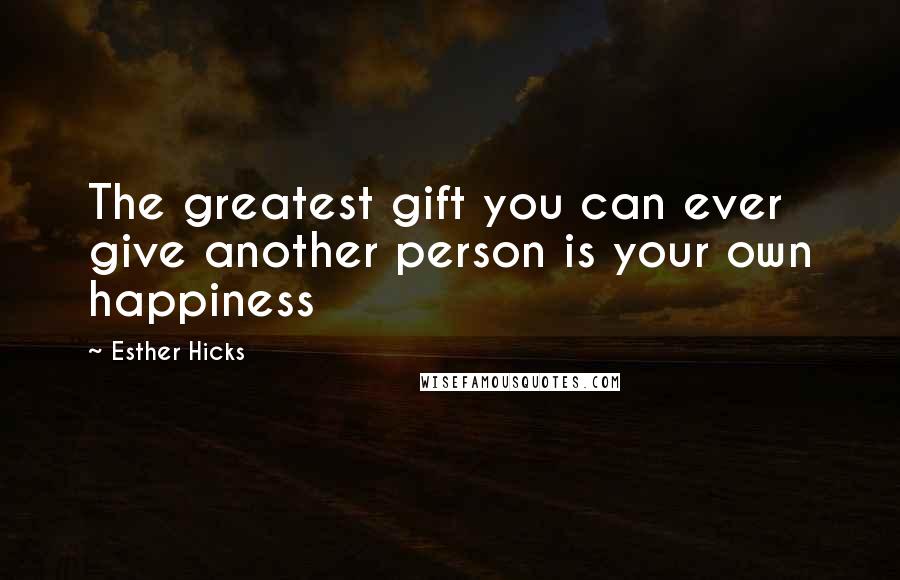 Esther Hicks Quotes: The greatest gift you can ever give another person is your own happiness